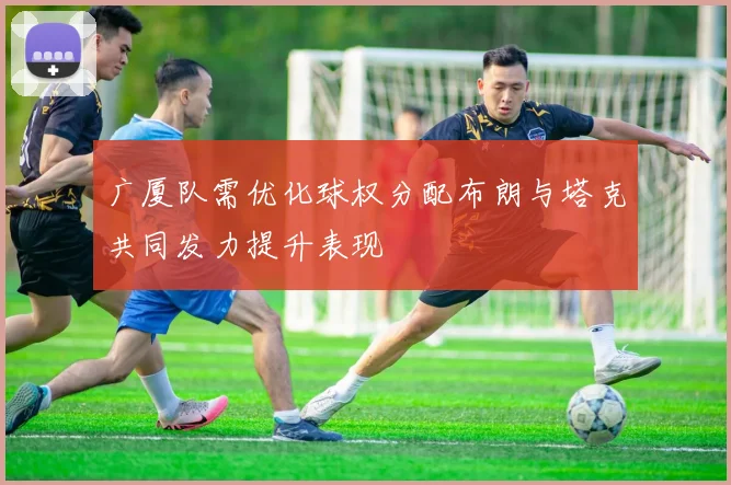 广厦队需优化球权分配布朗与塔克共同发力提升表现
