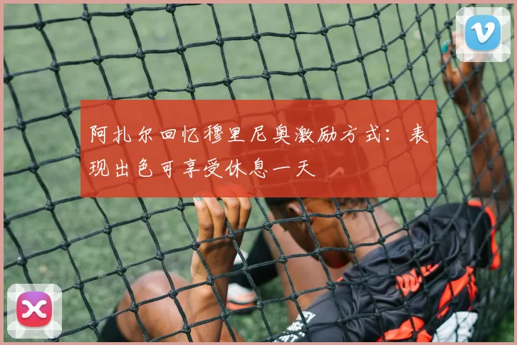 阿扎尔回忆穆里尼奥激励方式:表现出色可享受休息一天