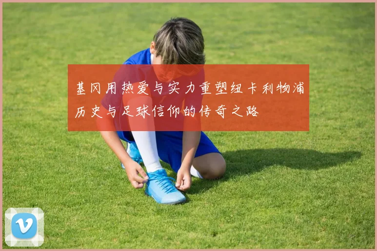基冈用热爱与实力重塑纽卡利物浦历史与足球信仰的传奇之路