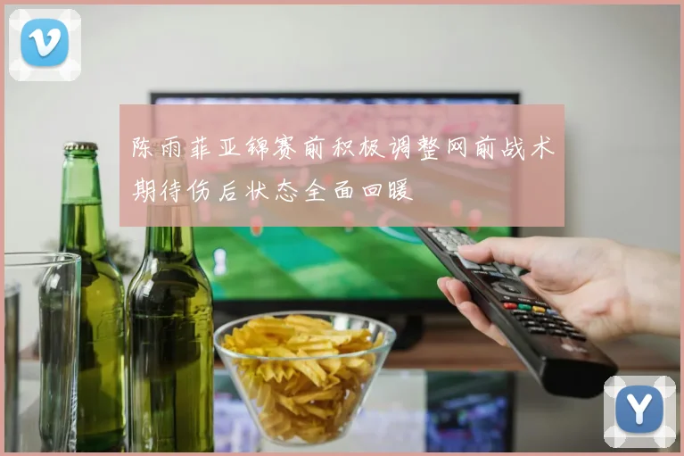 陈雨菲亚锦赛前积极调整网前战术期待伤后状态全面回暖