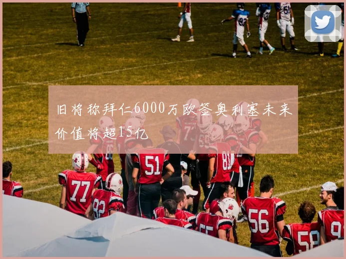 旧将称拜仁6000万欧签奥利塞未来价值将超15亿