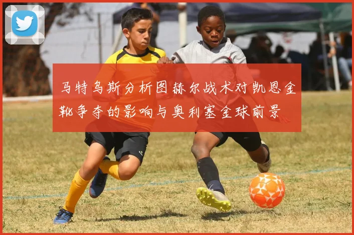 马特乌斯分析图赫尔战术对凯恩金靴争夺的影响与奥利塞金球前景