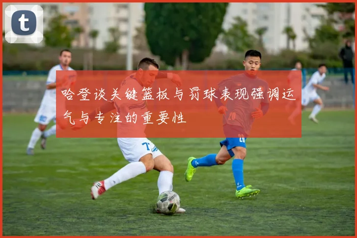 哈登谈关键篮板与罚球表现强调运气与专注的重要性