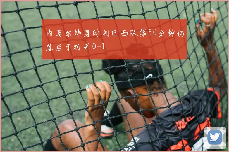 内马尔热身时刻巴西队第50分钟仍落后于对手0-1