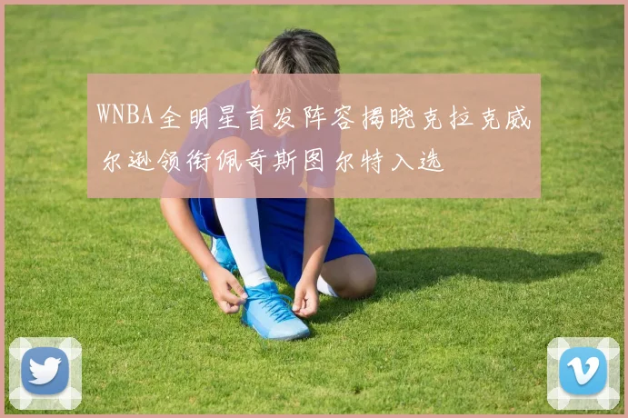 WNBA全明星首发阵容揭晓克拉克威尔逊领衔佩奇斯图尔特入选