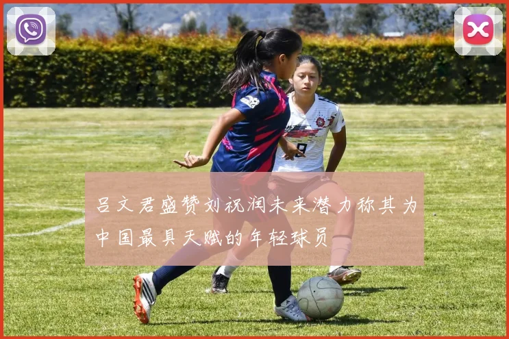吕文君盛赞刘祝润未来潜力称其为中国最具天赋的年轻球员