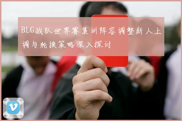 BLG战队世界赛集训阵容调整新人上调与轮换策略深入探讨