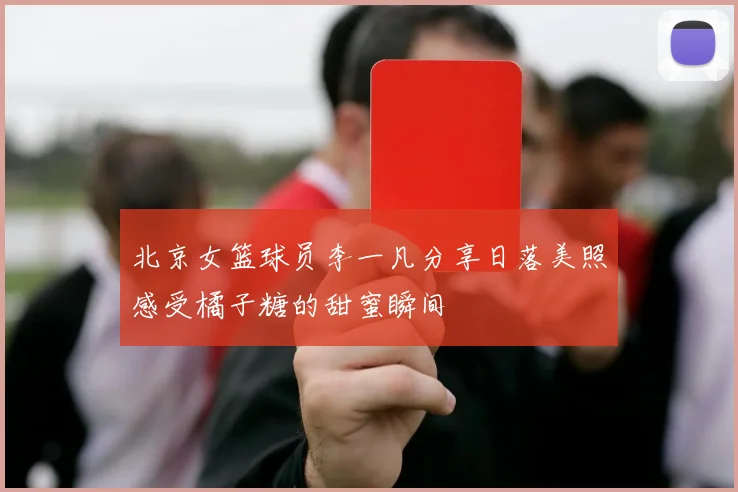 北京女篮球员李一凡分享日落美照感受橘子糖的甜蜜瞬间
