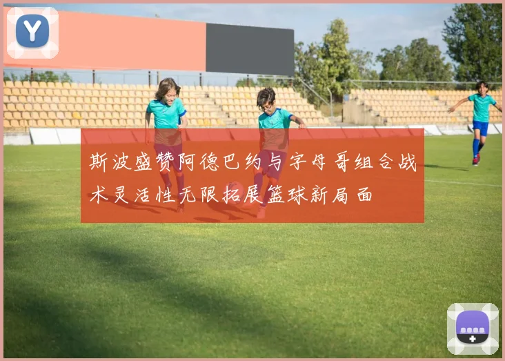 斯波盛赞阿德巴约与字母哥组合战术灵活性无限拓展篮球新局面