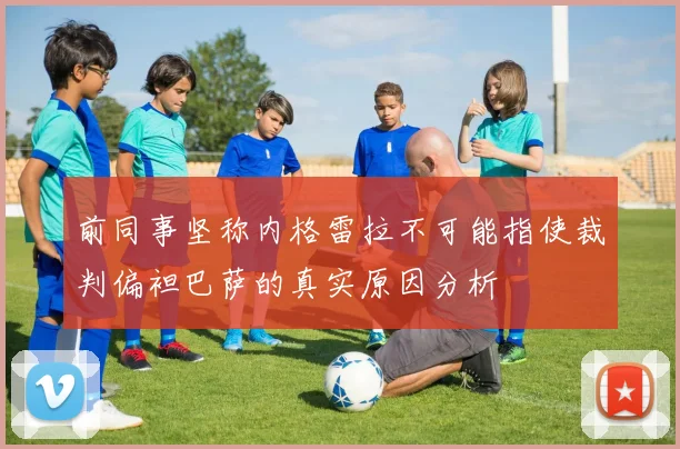 前同事坚称内格雷拉不可能指使裁判偏袒巴萨的真实原因分析