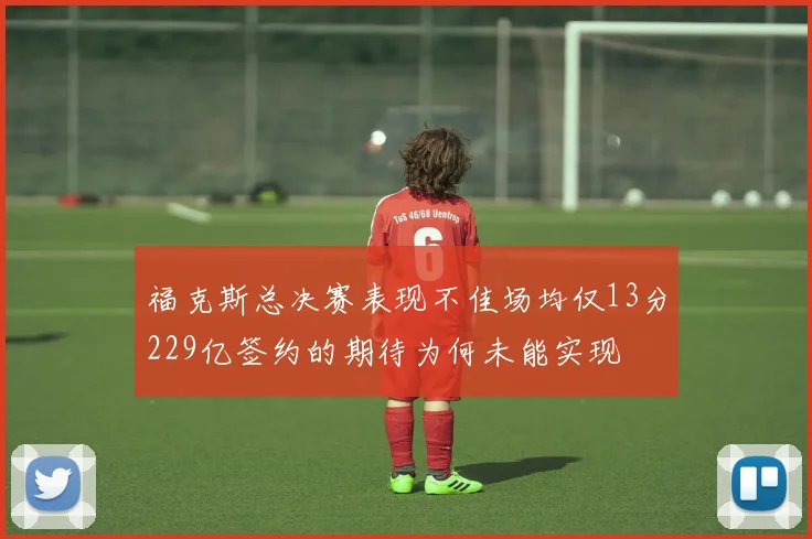 福克斯总决赛表现不佳场均仅13分229亿签约的期待为何未能实现