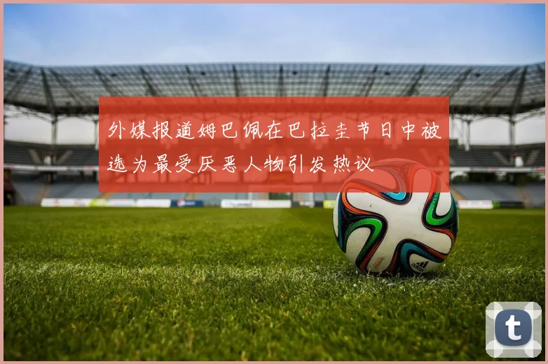 外媒报道姆巴佩在巴拉圭节日中被选为最受厌恶人物引发热议