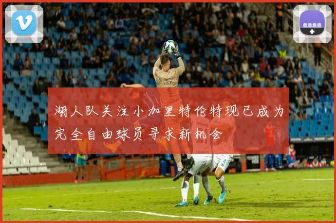 湖人队关注小加里特伦特现已成为完全自由球员寻求新机会