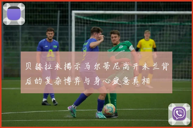 贝赫拉米揭示马尔蒂尼离开米兰背后的复杂博弈与身心疲惫真相