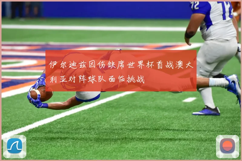 伊尔迪兹因伤缺席世界杯首战澳大利亚对阵球队面临挑战