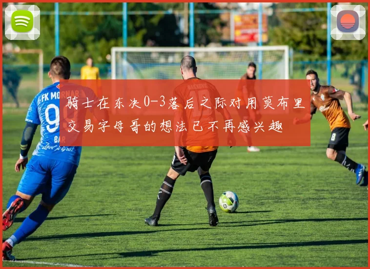 骑士在东决0-3落后之际对用莫布里交易字母哥的想法已不再感兴趣