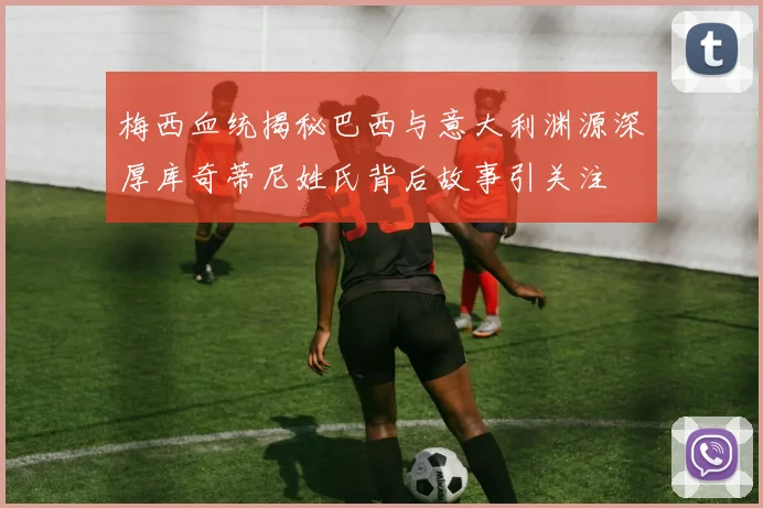 梅西血统揭秘巴西与意大利渊源深厚库奇蒂尼姓氏背后故事引关注