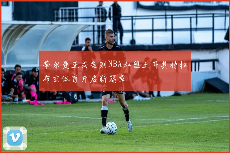 蒂尔曼正式告别NBA加盟土耳其特拉布宗体育开启新篇章