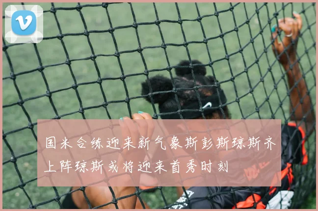 国米合练迎来新气象斯彭斯琼斯齐上阵琼斯或将迎来首秀时刻