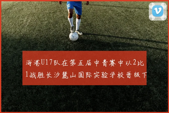 海港U17队在第五届中青赛中以2比1战胜长沙麓山国际实验学校晋级下一轮