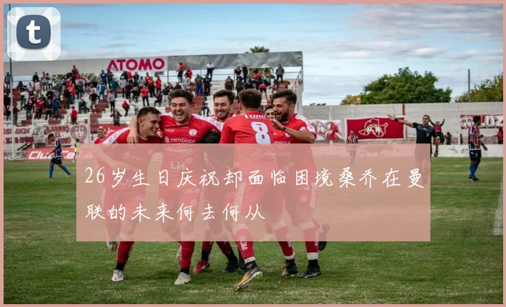 26岁生日庆祝却面临困境桑乔在曼联的未来何去何从
