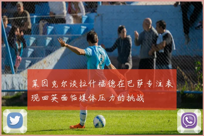 莱因克尔谈拉什福德在巴萨专注表现回英面临媒体压力的挑战