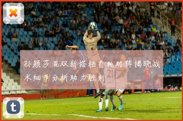 孙颖莎混双新搭档首轮对阵揭晓战术细节分析助力胜利